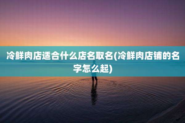 冷鲜肉店适合什么店名取名(冷鲜肉店铺的名字怎么起)