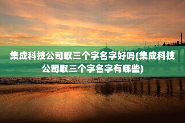 集成科技公司取三个字名字好吗(集成科技公司取三个字名字有哪些)