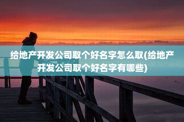 给地产开发公司取个好名字怎么取(给地产开发公司取个好名字有哪些)