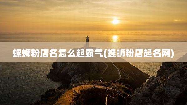 螺蛳粉店名怎么起霸气(螺蛳粉店起名网)