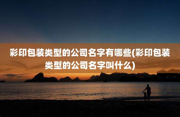 彩印包装类型的公司名字有哪些(彩印包装类型的公司名字叫什么)