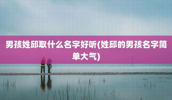 男孩姓邱取什么名字好听(姓邱的男孩名字简单大气)