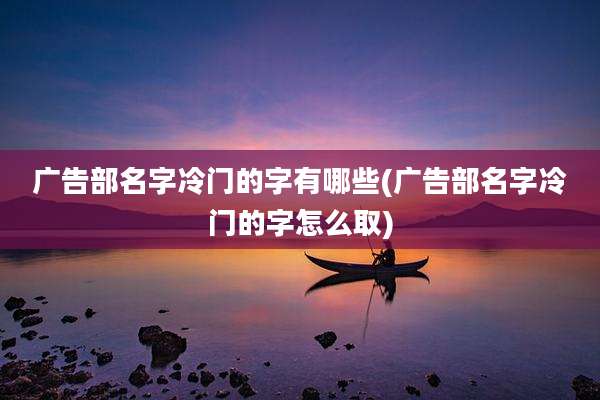 广告部名字冷门的字有哪些(广告部名字冷门的字怎么取)