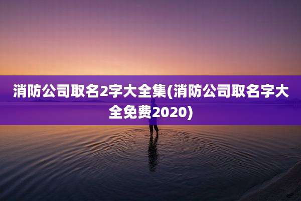 消防公司取名2字大全集(消防公司取名字大全免费2020)