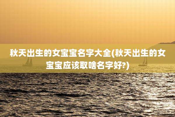 秋天出生的女宝宝名字大全(秋天出生的女宝宝应该取啥名字好?)