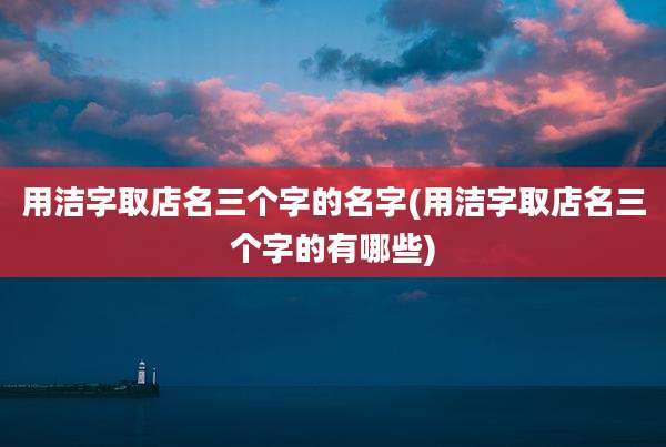 用洁字取店名三个字的名字(用洁字取店名三个字的有哪些)