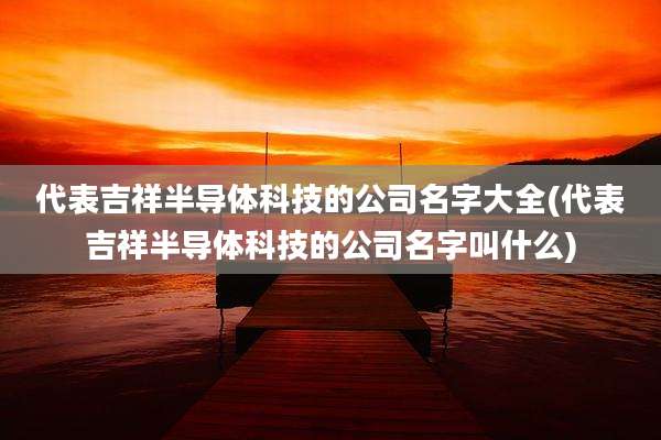 代表吉祥半导体科技的公司名字大全(代表吉祥半导体科技的公司名字叫什么)