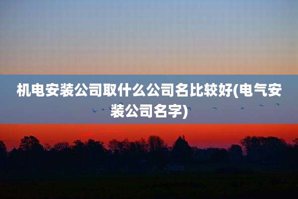机电安装公司取什么公司名比较好(电气安装公司名字)