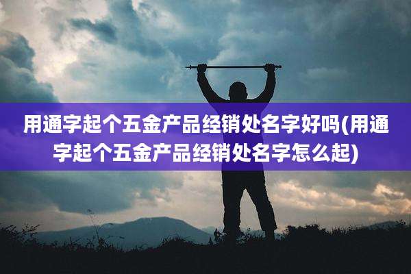 用通字起个五金产品经销处名字好吗(用通字起个五金产品经销处名字怎么起)