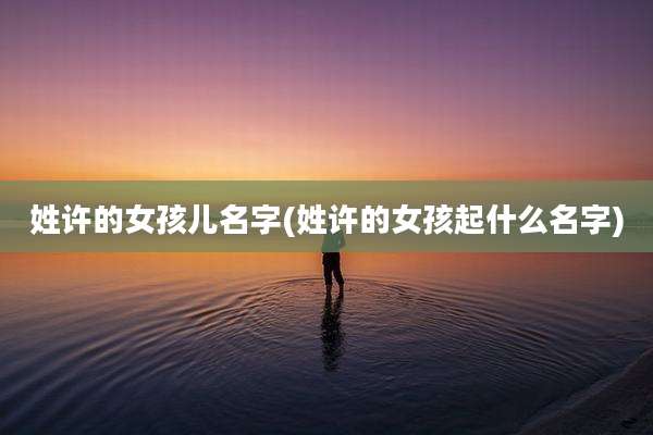 姓许的女孩儿名字(姓许的女孩起什么名字)