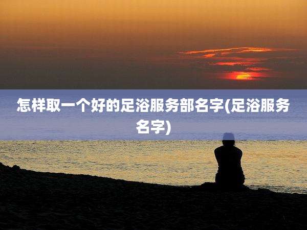 怎样取一个好的足浴服务部名字(足浴服务名字)