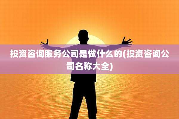 投资咨询服务公司是做什么的(投资咨询公司名称大全)