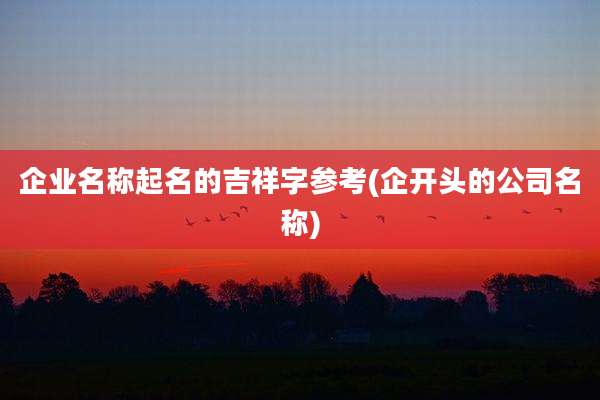 企业名称起名的吉祥字参考(企开头的公司名称)