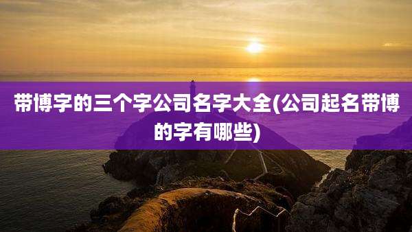 带博字的三个字公司名字大全(公司起名带博的字有哪些)