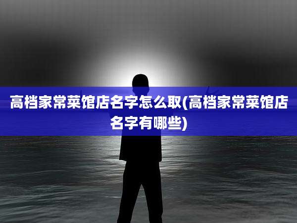 高档家常菜馆店名字怎么取(高档家常菜馆店名字有哪些)