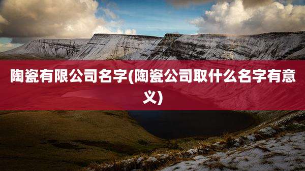 陶瓷有限公司名字(陶瓷公司取什么名字有意义)