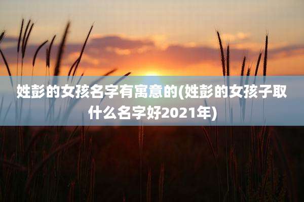 姓彭的女孩名字有寓意的(姓彭的女孩子取什么名字好2021年)