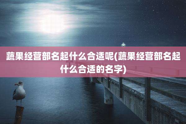 蔬果经营部名起什么合适呢(蔬果经营部名起什么合适的名字)