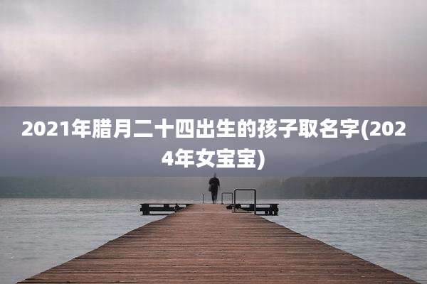 2021年腊月二十四出生的孩子取名字(2024年女宝宝)