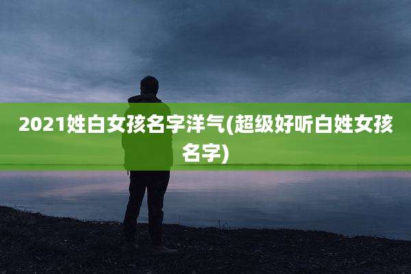 2021姓白女孩名字洋气(超级好听白姓女孩名字)