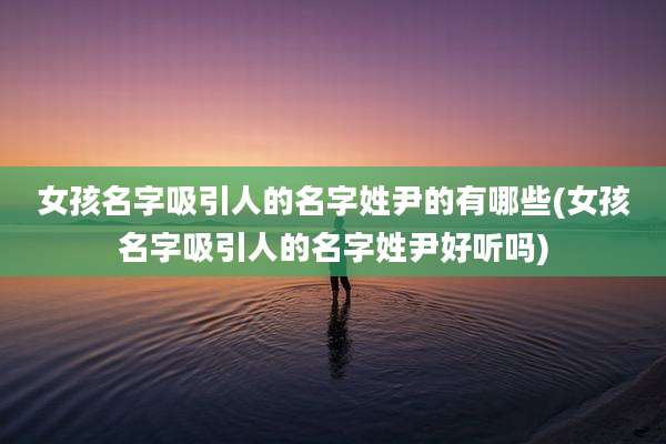 女孩名字吸引人的名字姓尹的有哪些(女孩名字吸引人的名字姓尹好听吗)