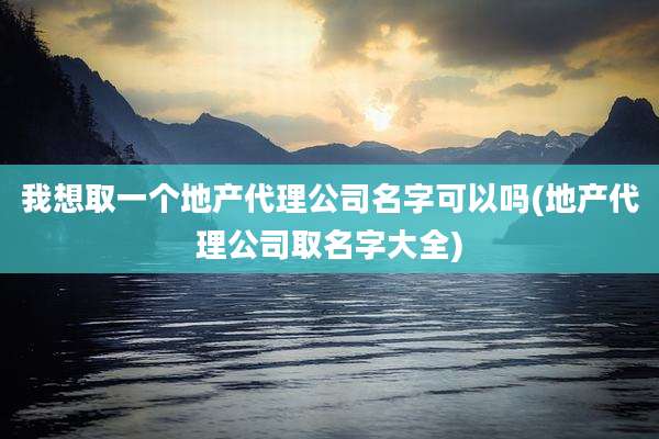 我想取一个地产代理公司名字可以吗(地产代理公司取名字大全)