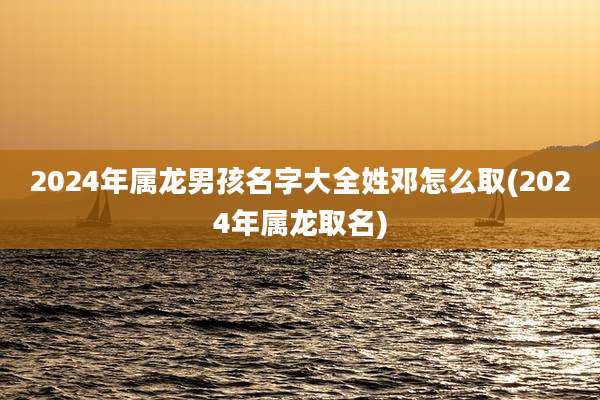 2024年属龙男孩名字大全姓邓怎么取(2024年属龙取名)