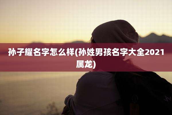 孙子耀名字怎么样(孙姓男孩名字大全2021属龙)