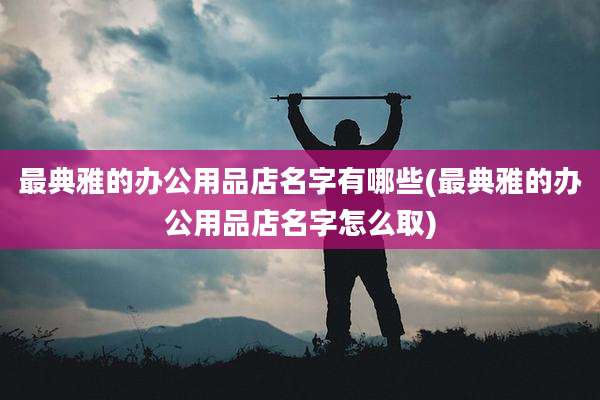 最典雅的办公用品店名字有哪些(最典雅的办公用品店名字怎么取)