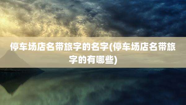 停车场店名带旅字的名字(停车场店名带旅字的有哪些)
