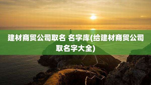 建材商贸公司取名 名字库(给建材商贸公司取名字大全)
