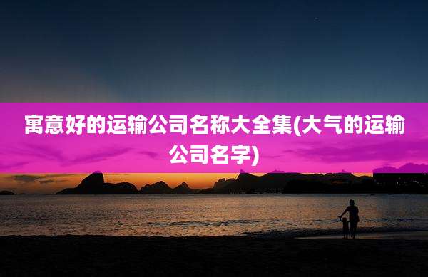 寓意好的运输公司名称大全集(大气的运输公司名字)