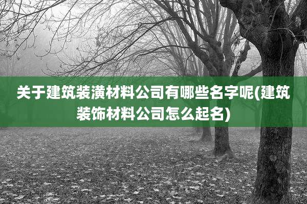 关于建筑装潢材料公司有哪些名字呢(建筑装饰材料公司怎么起名)