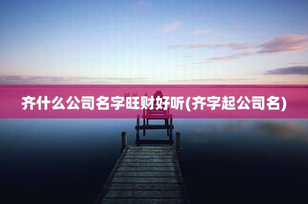 齐什么公司名字旺财好听(齐字起公司名)