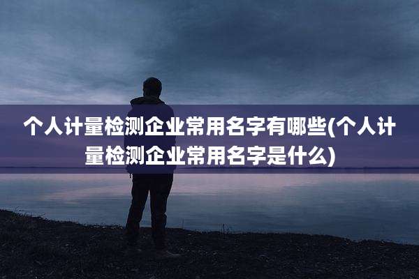 个人计量检测企业常用名字有哪些(个人计量检测企业常用名字是什么)