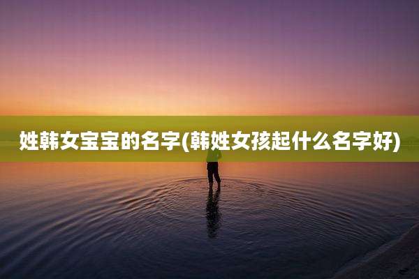 姓韩女宝宝的名字(韩姓女孩起什么名字好)