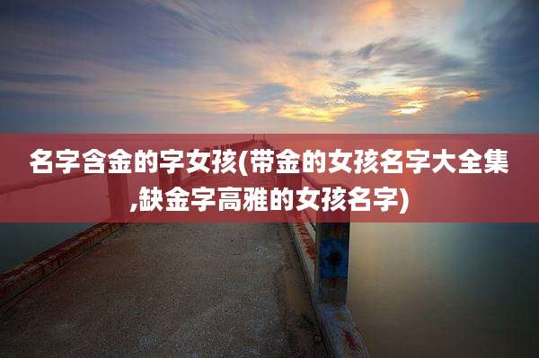 名字含金的字女孩(带金的女孩名字大全集,缺金字高雅的女孩名字)