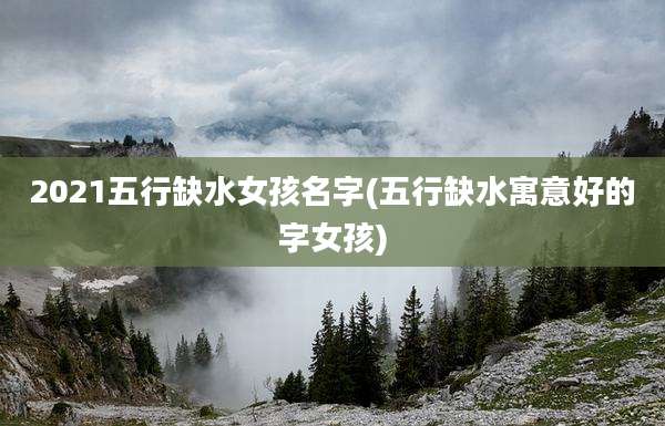 2021五行缺水女孩名字(五行缺水寓意好的字女孩)