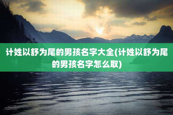 计姓以舒为尾的男孩名字大全(计姓以舒为尾的男孩名字怎么取)