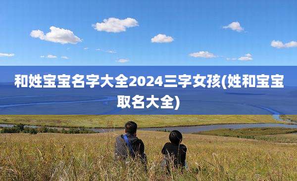 和姓宝宝名字大全2024三字女孩(姓和宝宝取名大全)