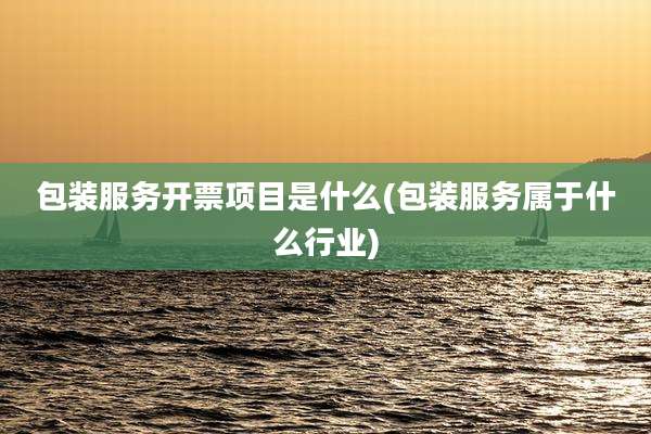 包装服务开票项目是什么(包装服务属于什么行业)