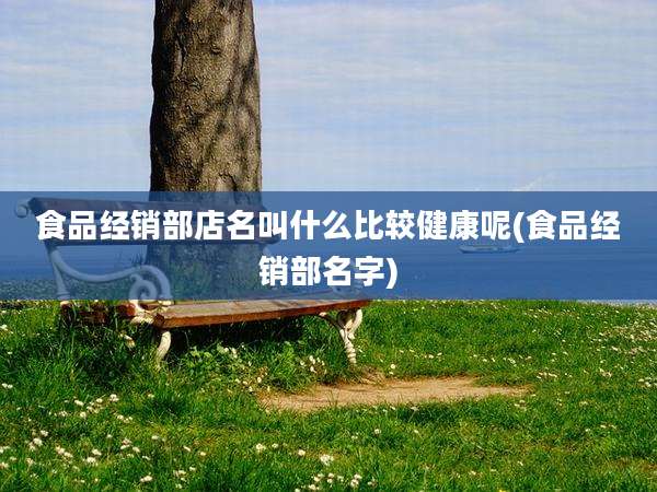食品经销部店名叫什么比较健康呢(食品经销部名字)