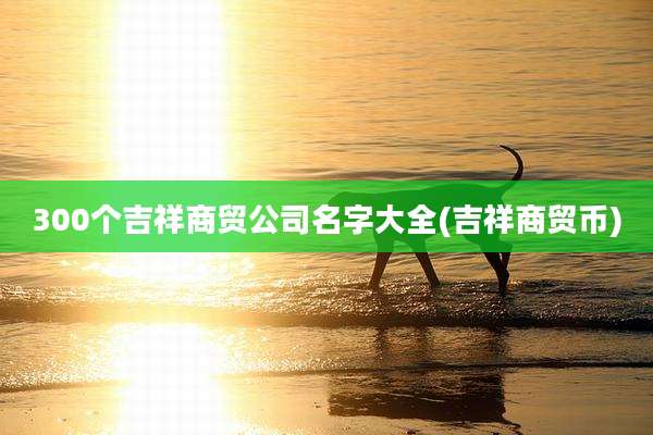 300个吉祥商贸公司名字大全(吉祥商贸币)