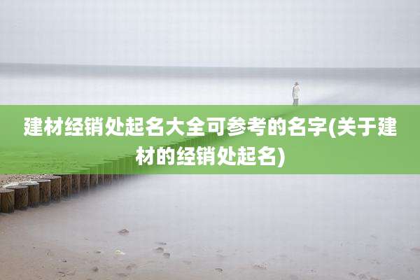 建材经销处起名大全可参考的名字(关于建材的经销处起名)