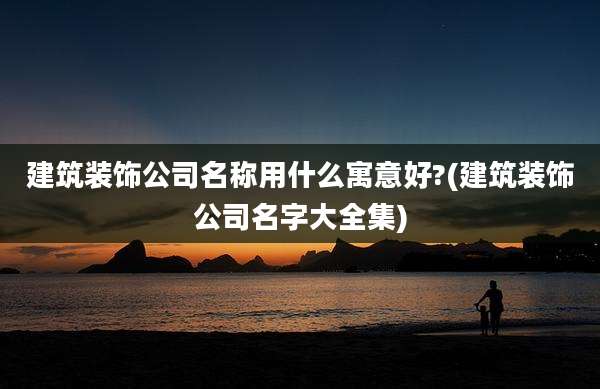 建筑装饰公司名称用什么寓意好?(建筑装饰公司名字大全集)