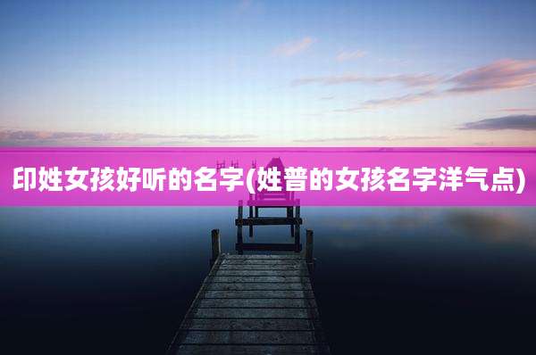 印姓女孩好听的名字(姓普的女孩名字洋气点)
