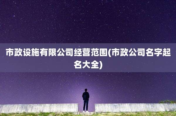 市政设施有限公司经营范围(市政公司名字起名大全)