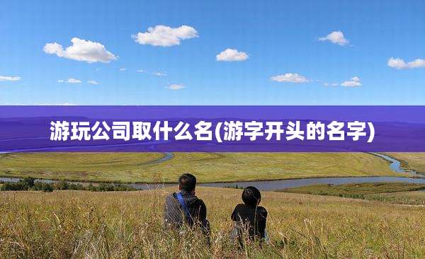 游玩公司取什么名(游字开头的名字)