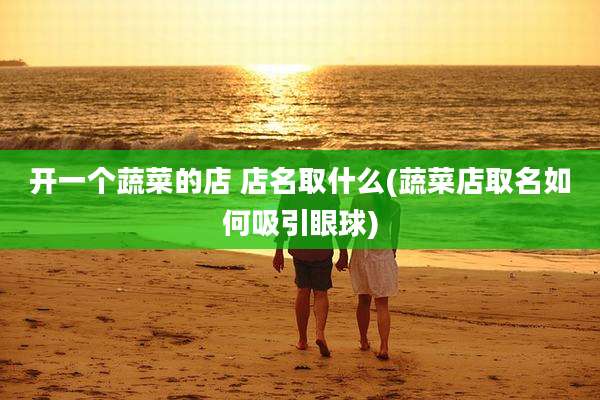 开一个蔬菜的店 店名取什么(蔬菜店取名如何吸引眼球)