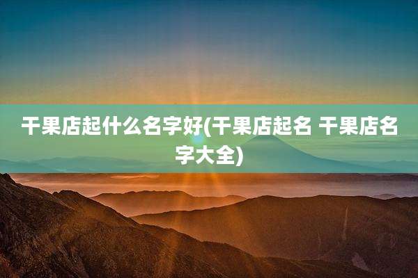 干果店起什么名字好(干果店起名 干果店名字大全)